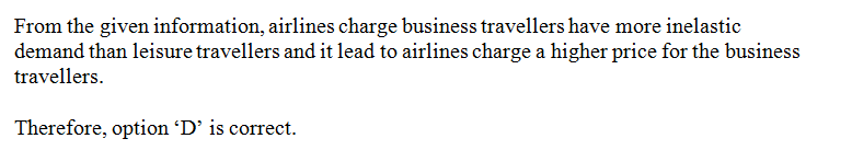 Airlines charge business travelers more than leisure travelers because there is a more: