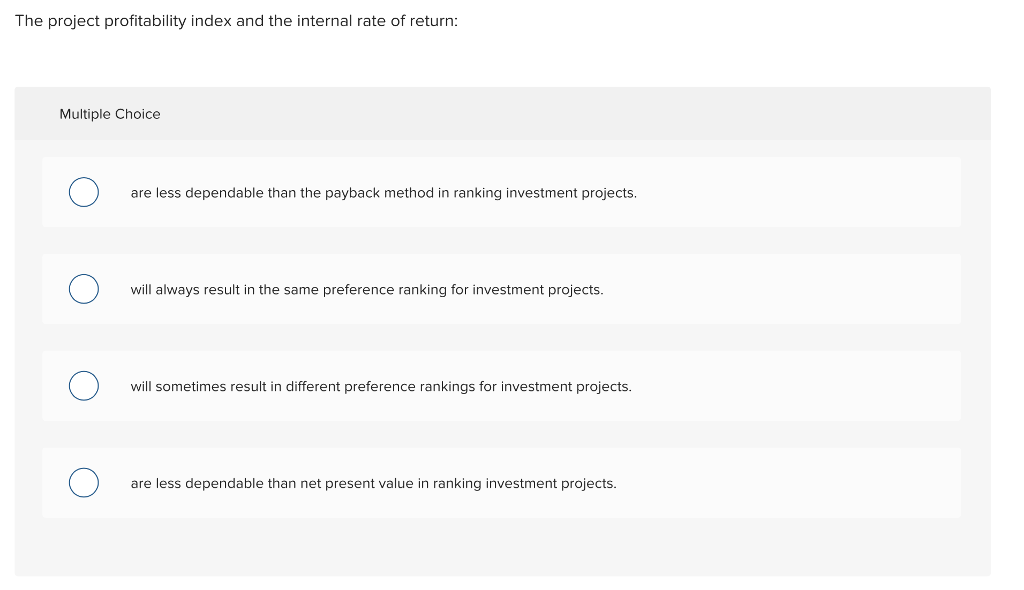 The project profitability index and the internal rate of return Multiple Choice are less dependable than the payback method in ranking investment projects will always result in the same preference ranking for investment projects. will sometimes result in different preference rankings for investment projects are less dependable than net present value in ranking investment project:s ts.