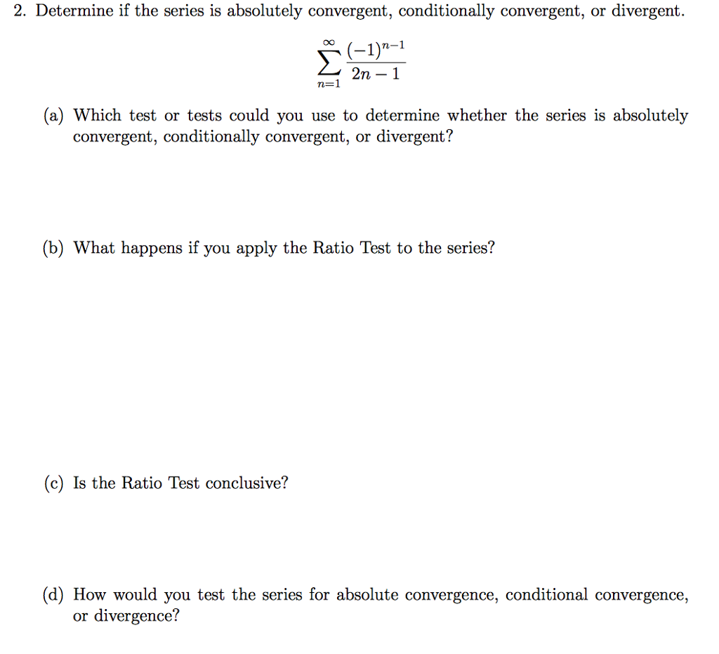 2. Determine if the series is absolutely convergent, conditionally convergent, or divergent. OO (-1) 2n m-1 (a) Which test or tests could you use to determine whether the series is absolutely convergent, conditionally convergent, or divergent? (b) What happens if you apply the Ratio Test to the series? (c) Is the Ratio Test conclusive? (d) How would you test the series for absolute convergence, conditional convergence, or divergence