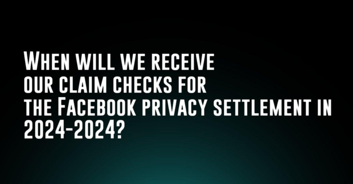 When will we receive our claim checks for the Facebook privacy settlement in 2024-2024?